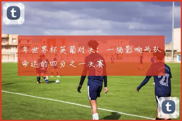 年世界杯英葡对决：一场影响两队命运的四分之一决赛