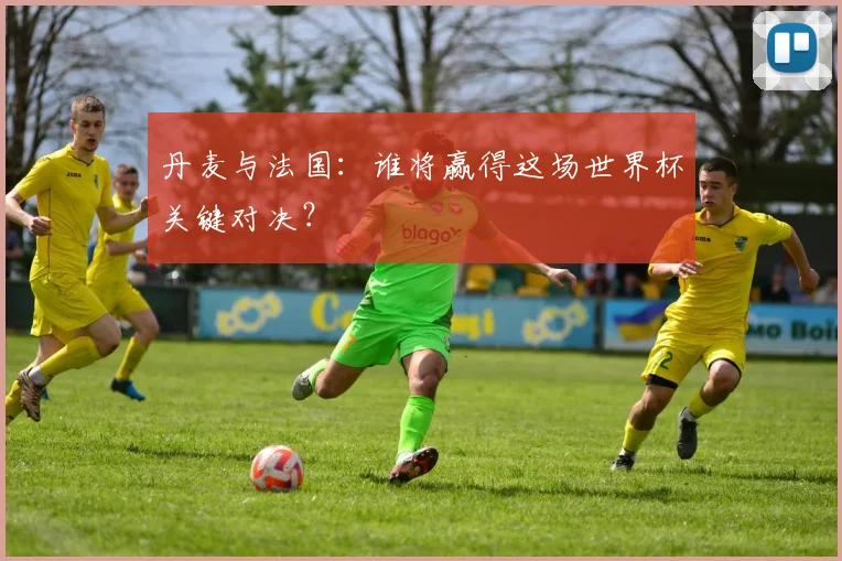 丹麦与法国：谁将赢得这场世界杯关键对决？