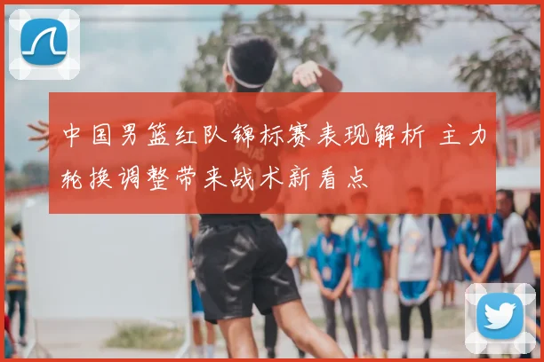 中国男篮红队锦标赛表现解析 主力轮换调整带来战术新看点