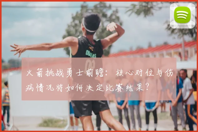 火箭挑战勇士前瞻：核心对位与伤病情况将如何决定比赛结果？