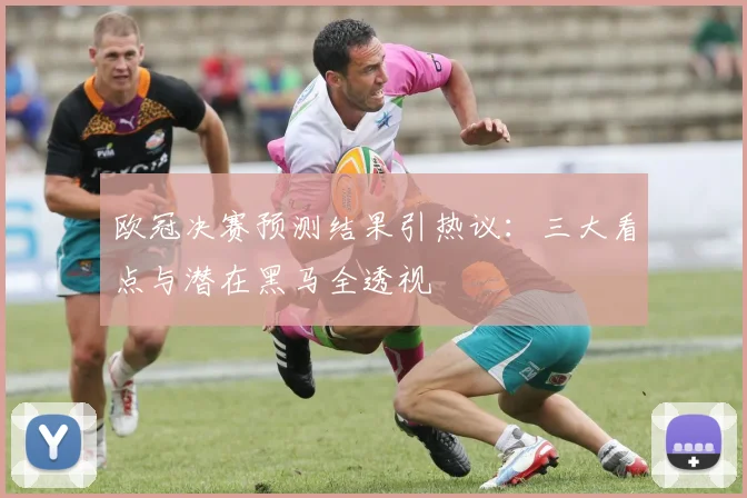 欧冠决赛预测结果引热议：三大看点与潜在黑马全透视