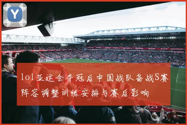 lol亚运会夺冠后中国战队备战S赛阵容调整训练安排与赛后影响