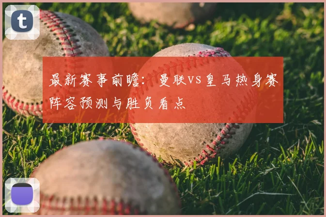 最新赛事前瞻：曼联vs皇马热身赛阵容预测与胜负看点