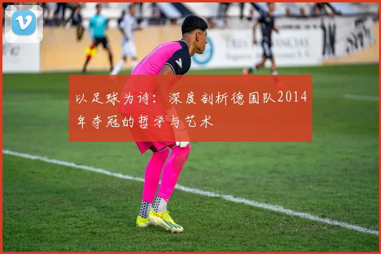 以足球为诗:深度剖析德国队2014年夺冠的哲学与艺术