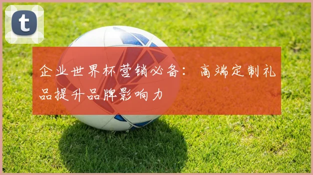 企业世界杯营销必备:高端定制礼品提升品牌影响力