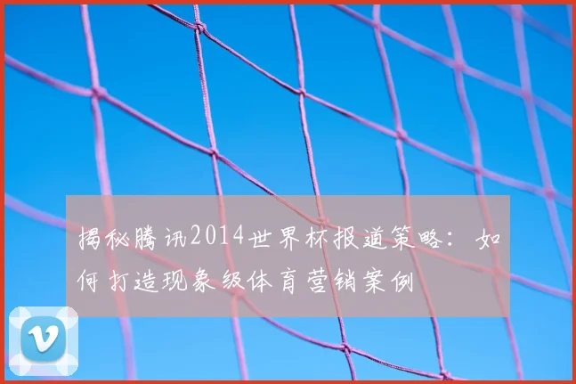 揭秘腾讯2014世界杯报道策略：如何打造现象级体育营销案例