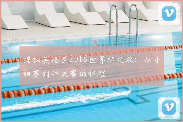 揭秘英格兰2018世界杯之旅：从小组赛到半决赛的征程