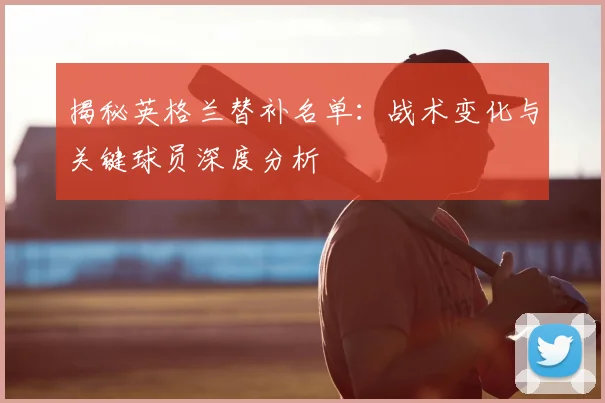 揭秘英格兰替补名单：战术变化与关键球员深度分析
