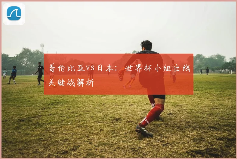 哥伦比亚vs日本：世界杯小组出线关键战解析