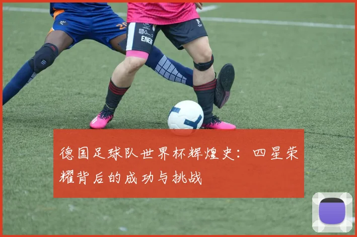 德国足球队世界杯辉煌史:四星荣耀背后的成功与挑战