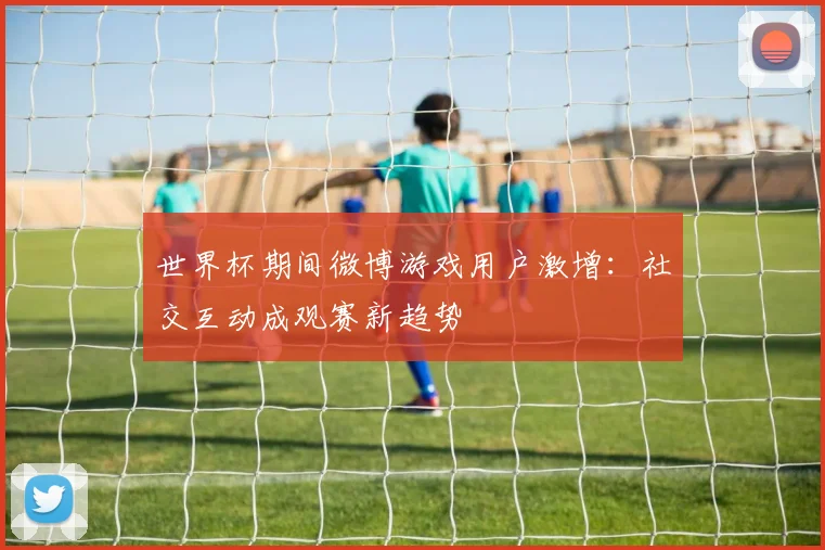 世界杯期间微博游戏用户激增:社交互动成观赛新趋势