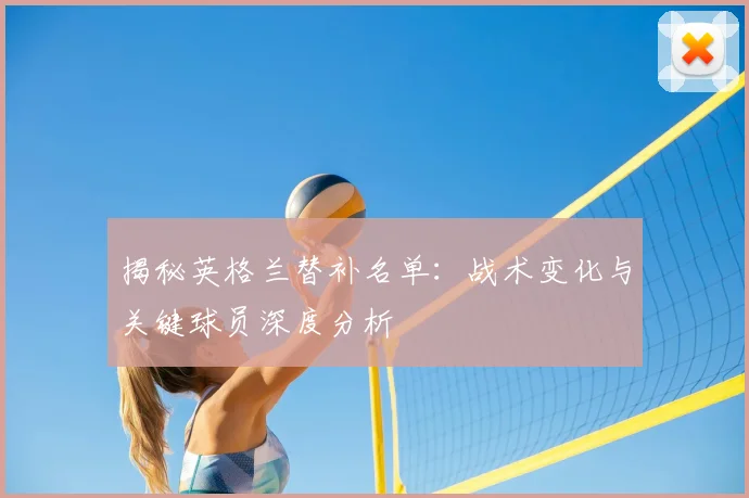 揭秘英格兰替补名单：战术变化与关键球员深度分析